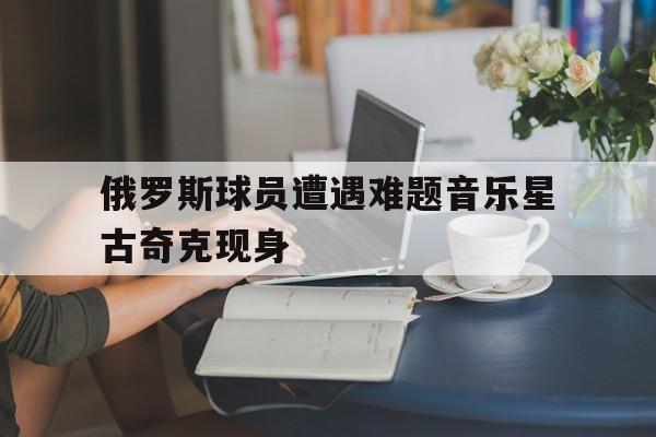 俄罗斯球员遭遇难题音乐星古奇克现身-Pinnacle APP
