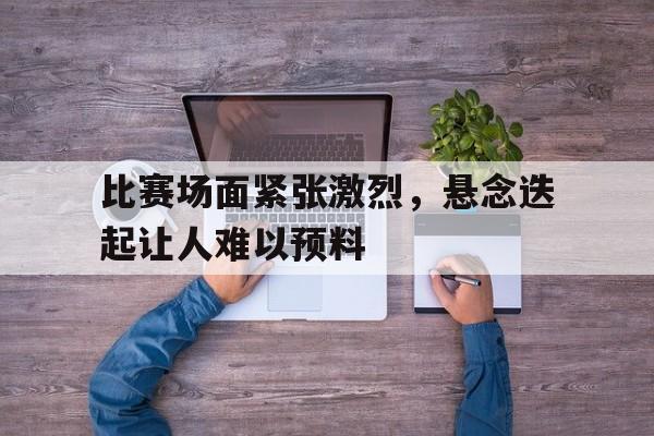 比赛场面紧张激烈，悬念迭起让人难以预料-平博登录