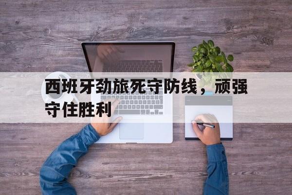 西班牙劲旅死守防线，顽强守住胜利-平博官网