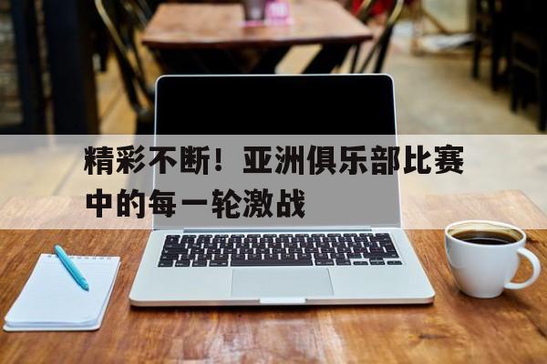 精彩不断！亚洲俱乐部比赛中的每一轮激战-平博体育